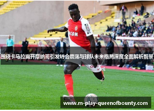 围绕卡马拉离开摩纳哥引发转会震荡与球队未来格局深度全面解析前景