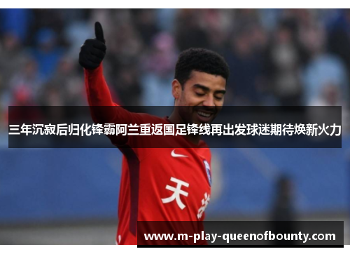三年沉寂后归化锋霸阿兰重返国足锋线再出发球迷期待焕新火力